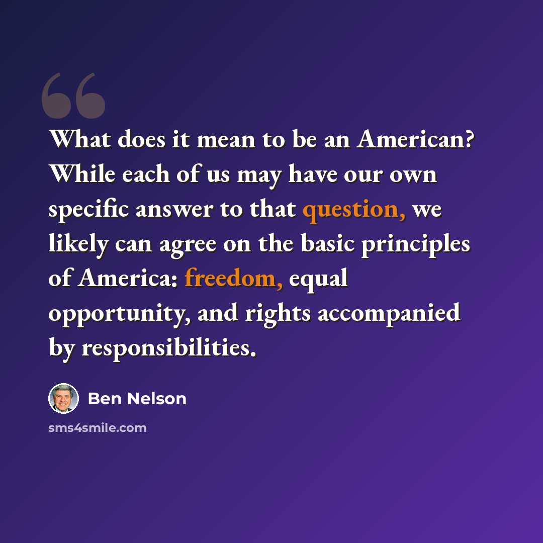 “What does it mean to be an American? While each of us may have our own specific answer to that question, we likely can agree on the basic principles of America: freedom, equal opportunity, and rights accompanied by responsibilities.” quote by Ben Nelson