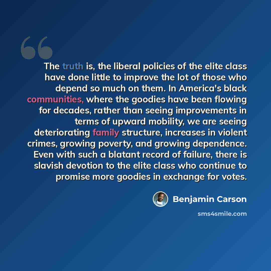 “The truth is, the liberal policies of the elite class have done little to improve the lot of those who depend so much on them. In America's black communities, where the goodies have been flowing for decades, rather than seeing improvements in terms of upward mobility, we are seeing deteriorating…” quote by Benjamin Carson