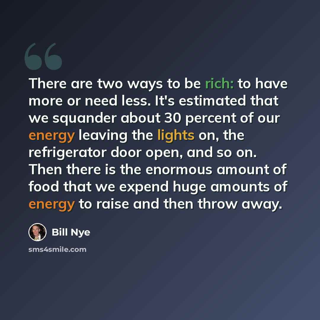 “There are two ways to be rich: to have more or need less. It's estimated that we squander about 30 percent of our energy leaving the lights on, the refrigerator door open, and so on. Then there is the enormous amount of food that we expend huge amounts of energy to raise and then throw away.” quote by Bill Nye
