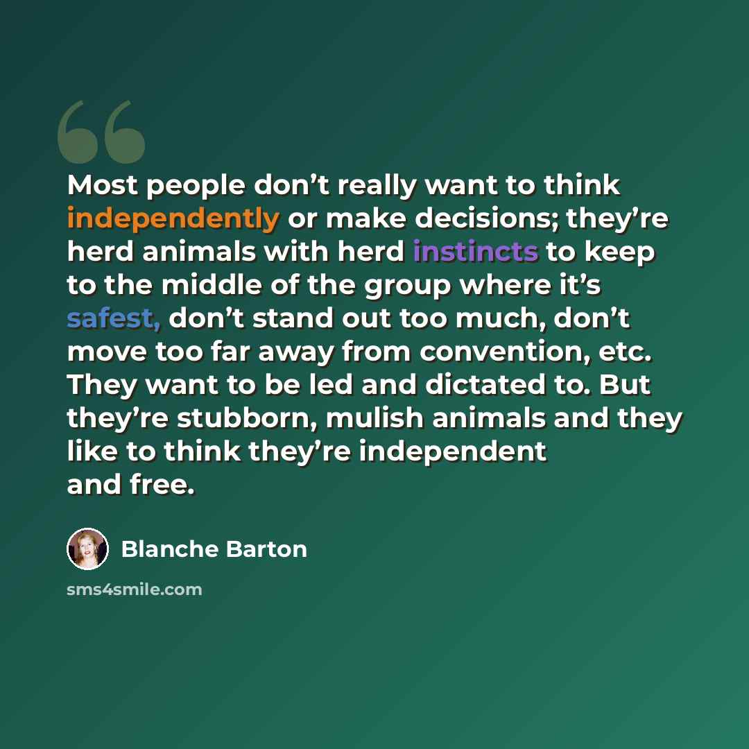 “Most people don’t really want to think independently or make decisions; they’re herd animals with herd instincts to keep to the middle of the group where it’s safest, don’t stand out too much, don’t move too far away from convention, etc. They want to be led and dictated to. But they’re stubborn…” quote by Blanche Barton