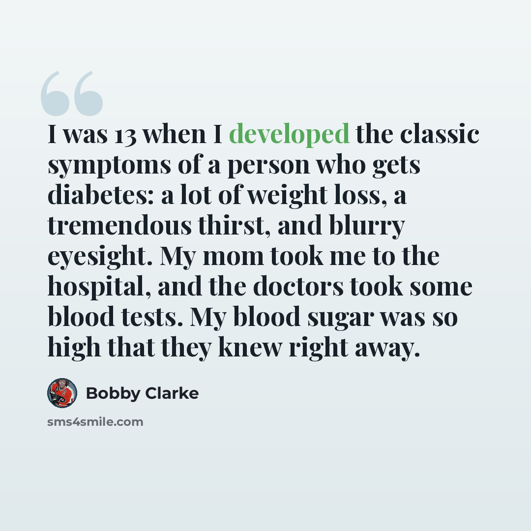 “I was 13 when I developed the classic symptoms of a person who gets diabetes: a lot of weight loss, a tremendous thirst, and blurry eyesight. My mom took me to the hospital, and the doctors took some blood tests. My blood sugar was so high that they knew right away.” quote by Bobby Clarke