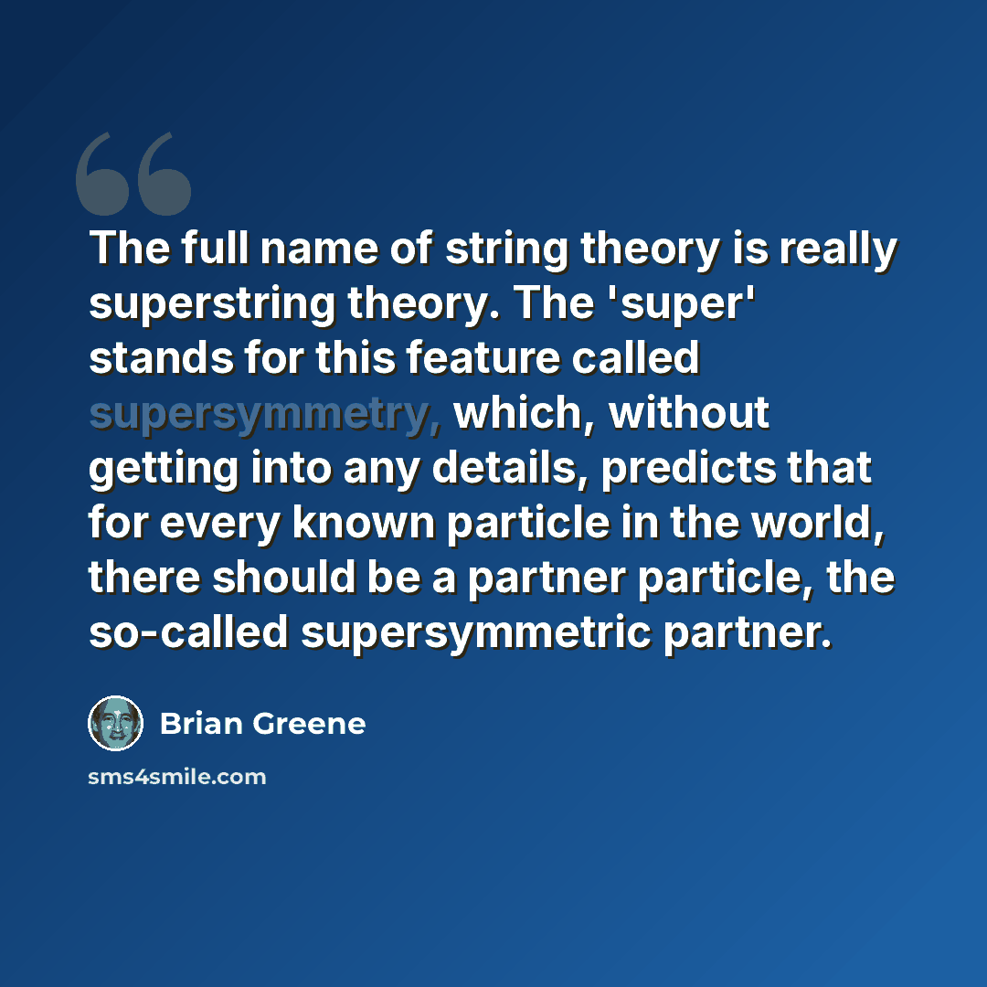 “The full name of string theory is really superstring theory. The 'super' stands for this feature called supersymmetry, which, without getting into any details, predicts that for every known particle in the world, there should be a partner particle, the so-called supersymmetric partner.” quote by Brian Greene