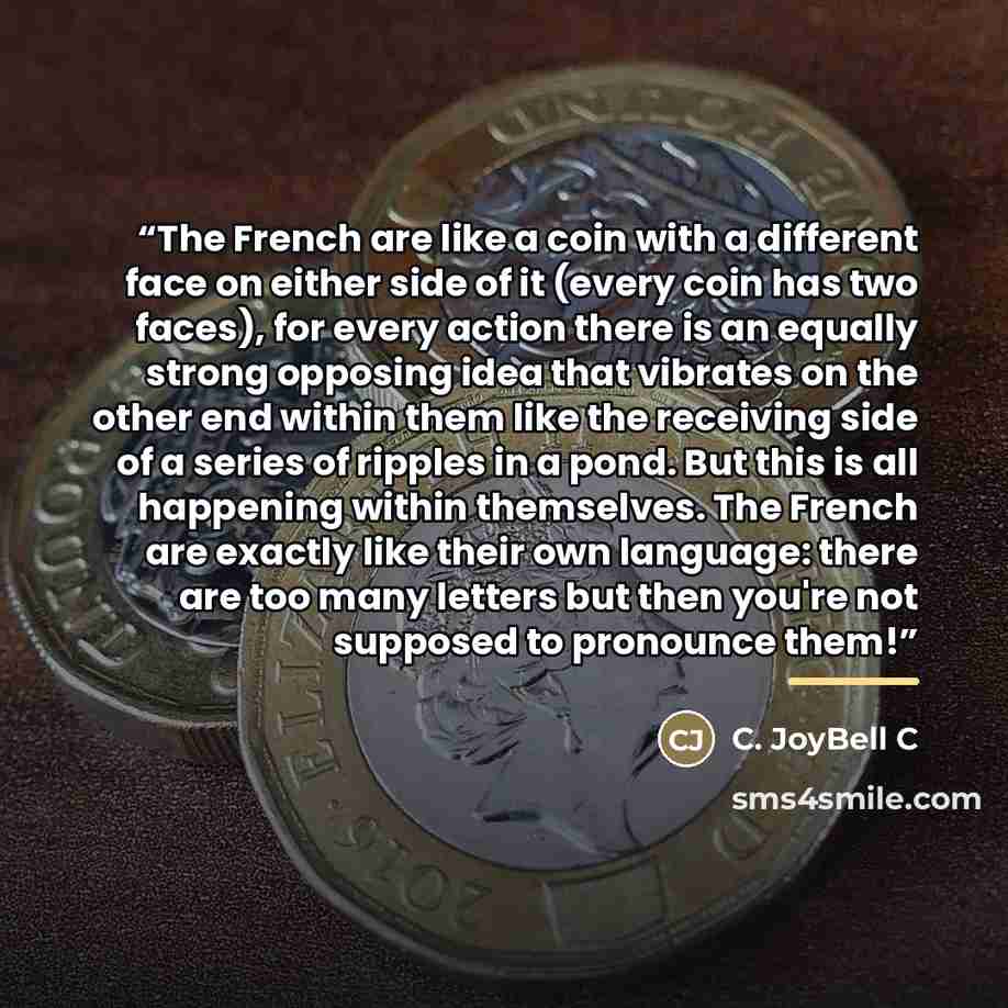 “The French are like a coin with a different face on either side of it (every coin has two faces), for every action there is an equally strong opposing idea that vibrates on the other end within them like the receiving side of a series of ripples in a pond. But this is all happening within…” quote by C. JoyBell C