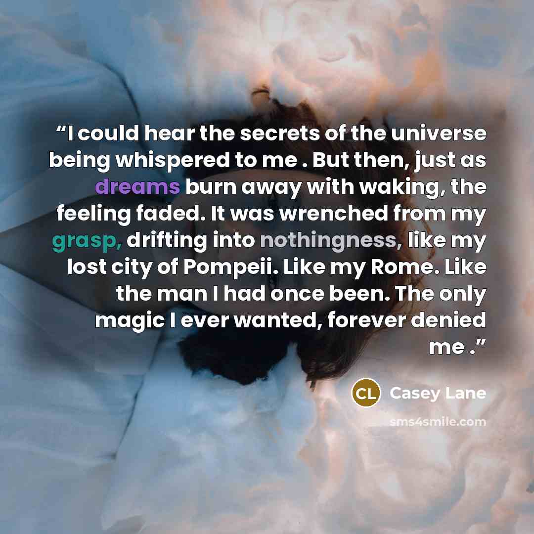 “I could hear the secrets of the universe being whispered to me . But then, just as dreams burn away with waking, the feeling faded. It was wrenched from my grasp, drifting into nothingness, like my lost city of Pompeii. Like my Rome. Like the man I had once been. The only magic I ever wanted…” quote by Casey Lane