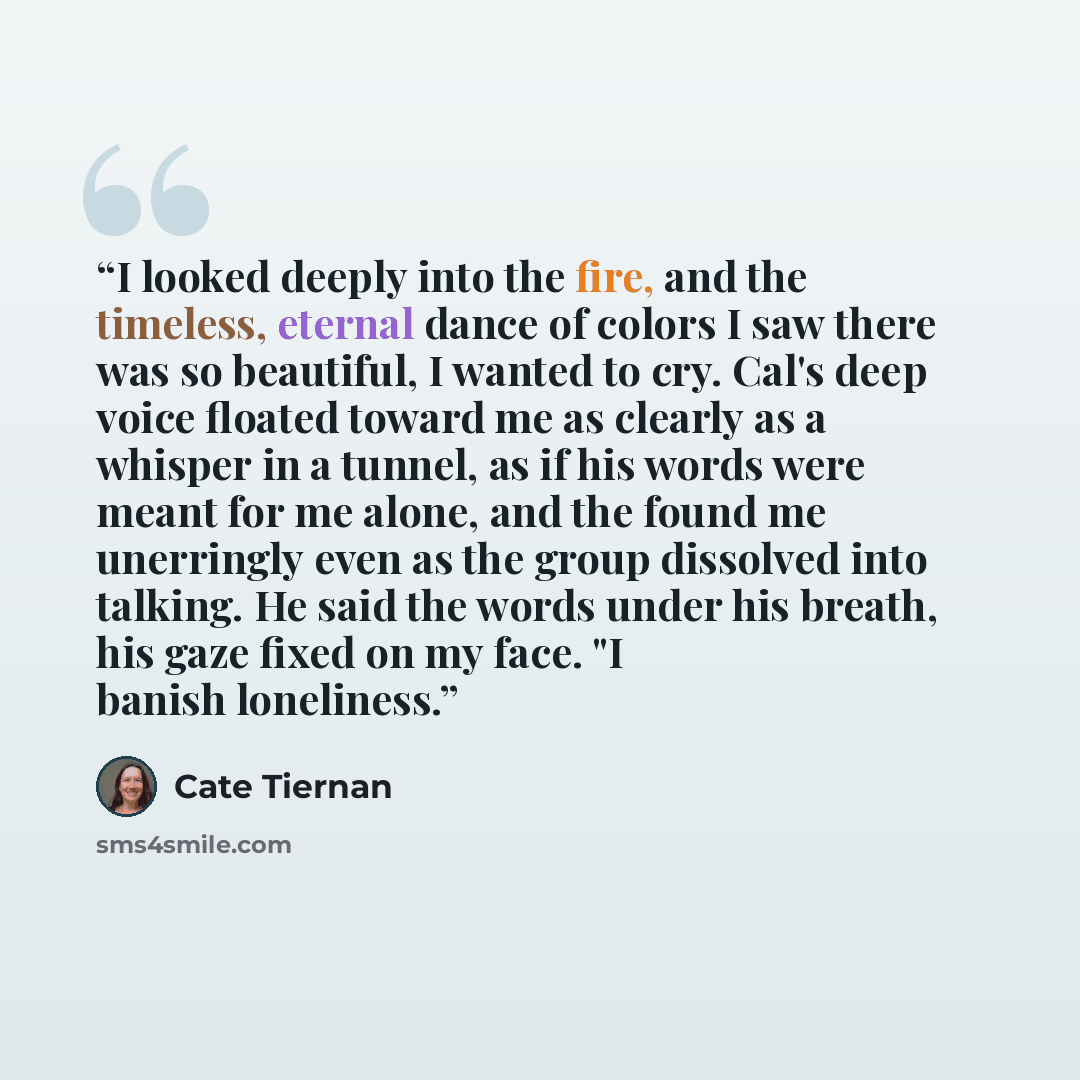 “I looked deeply into the fire, and the timeless, eternal dance of colors I saw there was so beautiful, I wanted to cry. Cal's deep voice floated toward me as clearly as a whisper in a tunnel, as if his words were meant for me alone, and the found me unerringly even as the group dissolved into…” quote by Cate Tiernan
