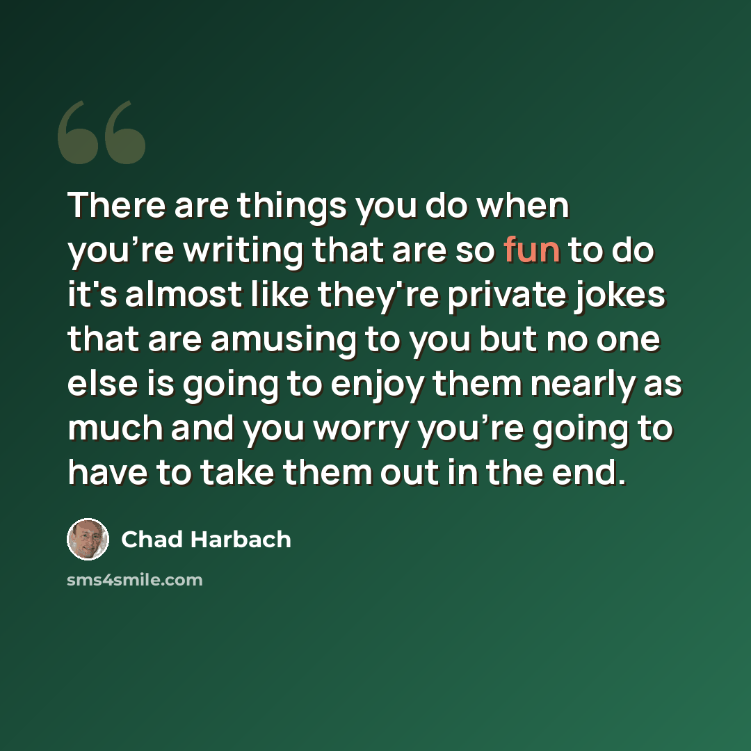 “There are things you do when you're writing that are so fun to do it's almost like they're private jokes that are amusing to you but no one else is going to enjoy them nearly as much and you worry you're going to have to take them out in the end.” quote by Chad Harbach