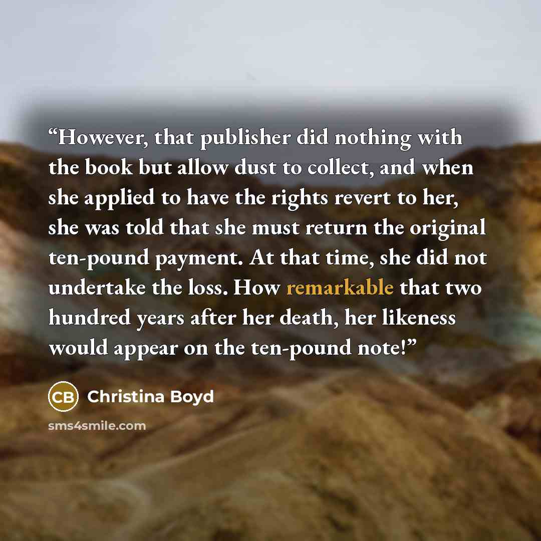 “However, that publisher did nothing with the book but allow dust to collect, and when she applied to have the rights revert to her, she was told that she must return the original ten-pound payment. At that time, she did not undertake the loss. How remarkable that two hundred years after her death…” quote by Christina Boyd