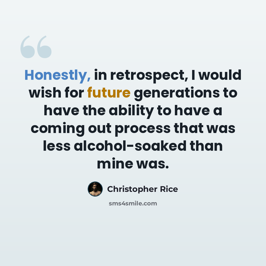 “Honestly, in retrospect, I would wish for future generations to have the ability to have a coming out process that was less alcohol-soaked than mine was.” quote by Christopher Rice