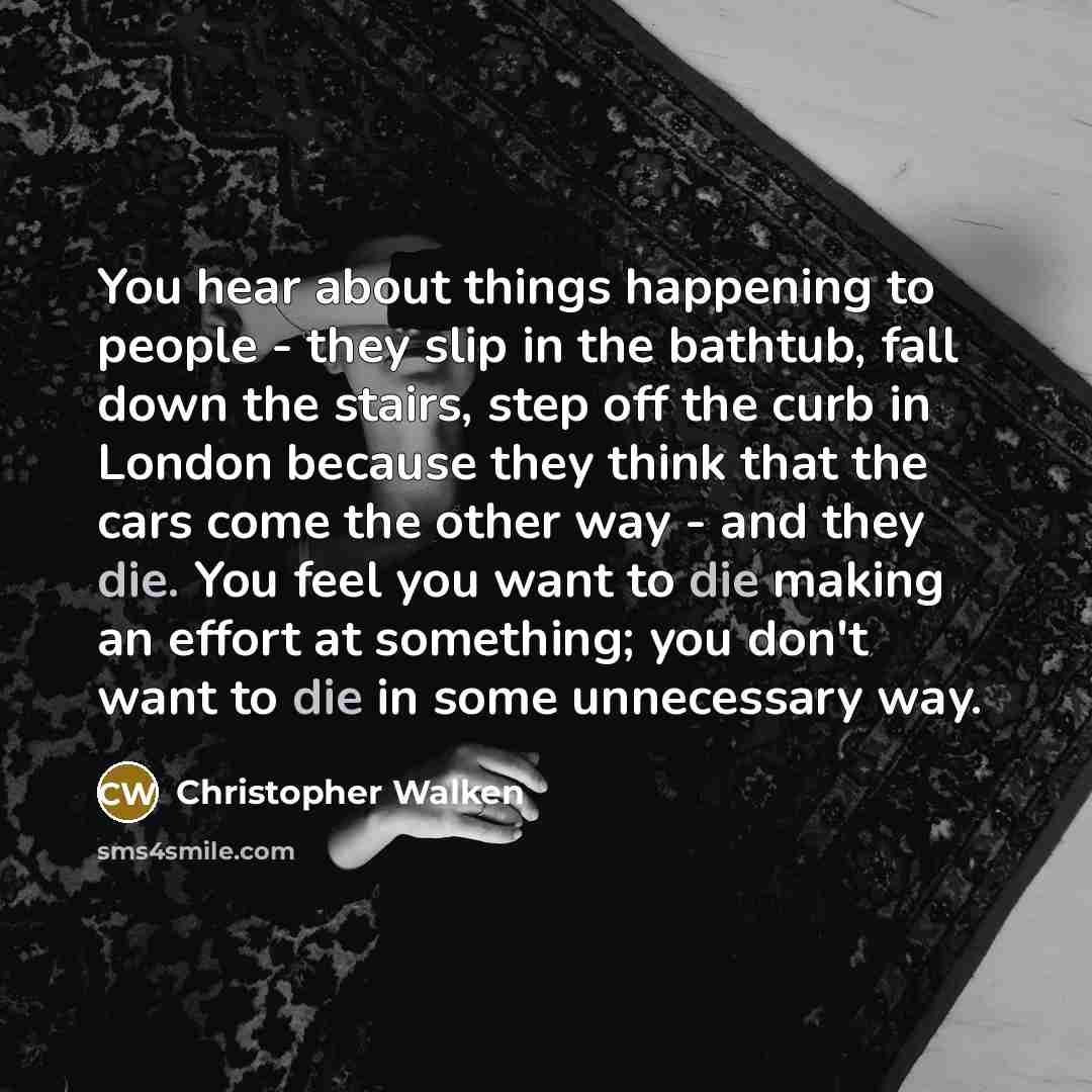 “You hear about things happening to people - they slip in the bathtub, fall down the stairs, step off the curb in London because they think that the cars come the other way - and they die. You feel you want to die making an effort at something; you don't want to die in some unnecessary way.” quote by Christopher Walken