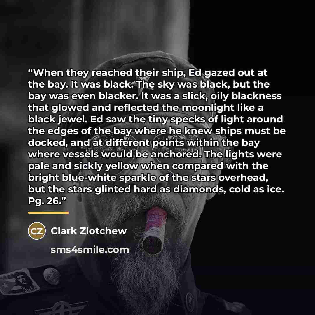 “When they reached their ship, Ed gazed out at the bay. It was black. The sky was black, but the bay was even blacker. It was a slick, oily blackness that glowed and reflected the moonlight like a black jewel. Ed saw the tiny specks of light around the edges of the bay where he knew ships must be…” quote by Clark Zlotchew
