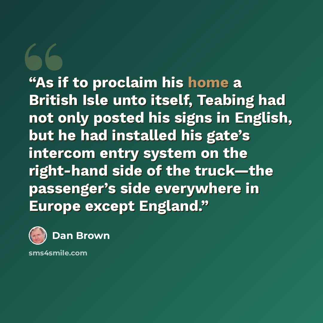 “As if to proclaim his home a British Isle unto itself, Teabing had not only posted his signs in English, but he had installed his gate’s intercom entry system on the right-hand side of the truck—the passenger’s side everywhere in Europe except England.” quote by Dan Brown