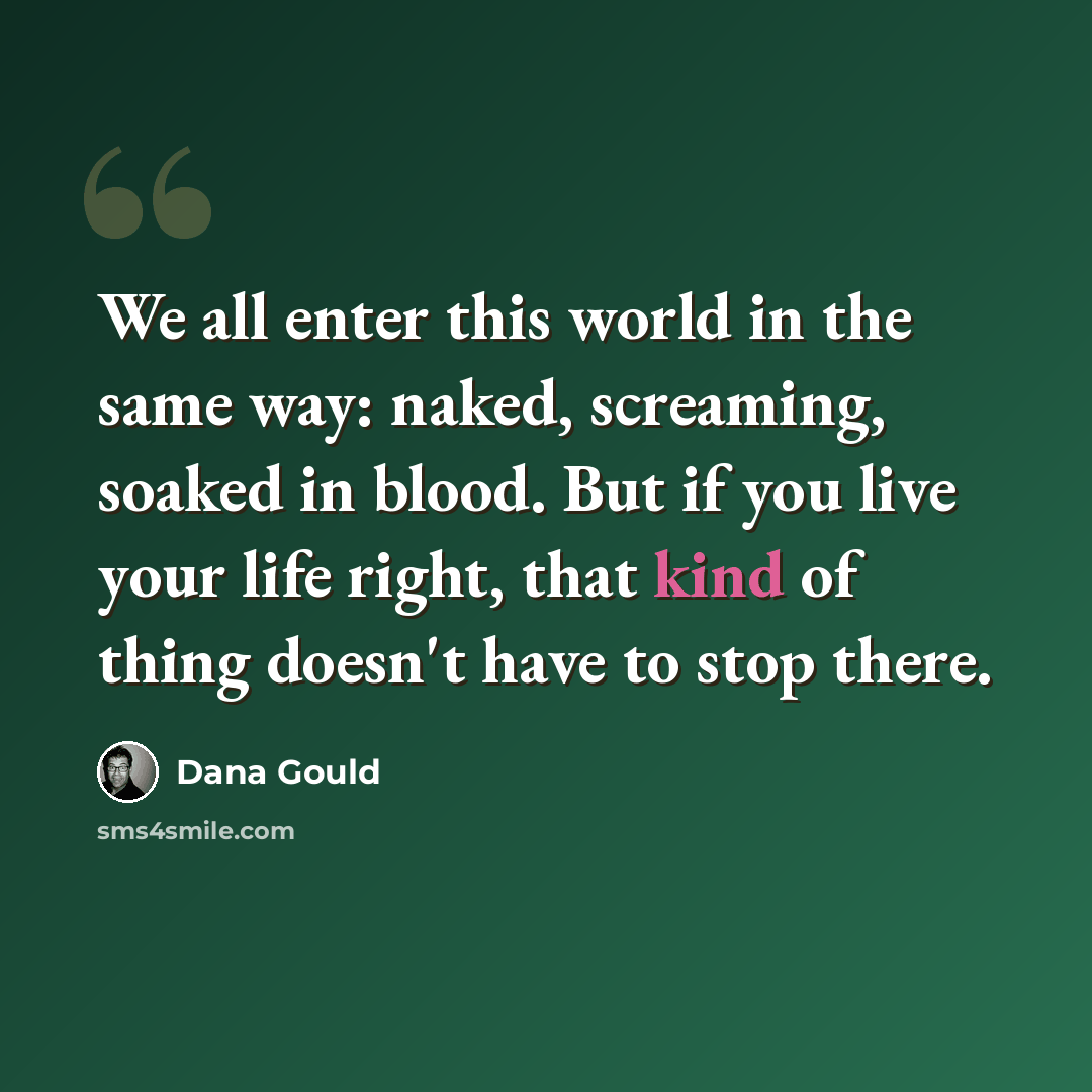 “We all enter this world in the same way: naked, screaming, soaked in blood. But if you live your life right, that kind of thing doesn't have to stop there.” quote by Dana Gould