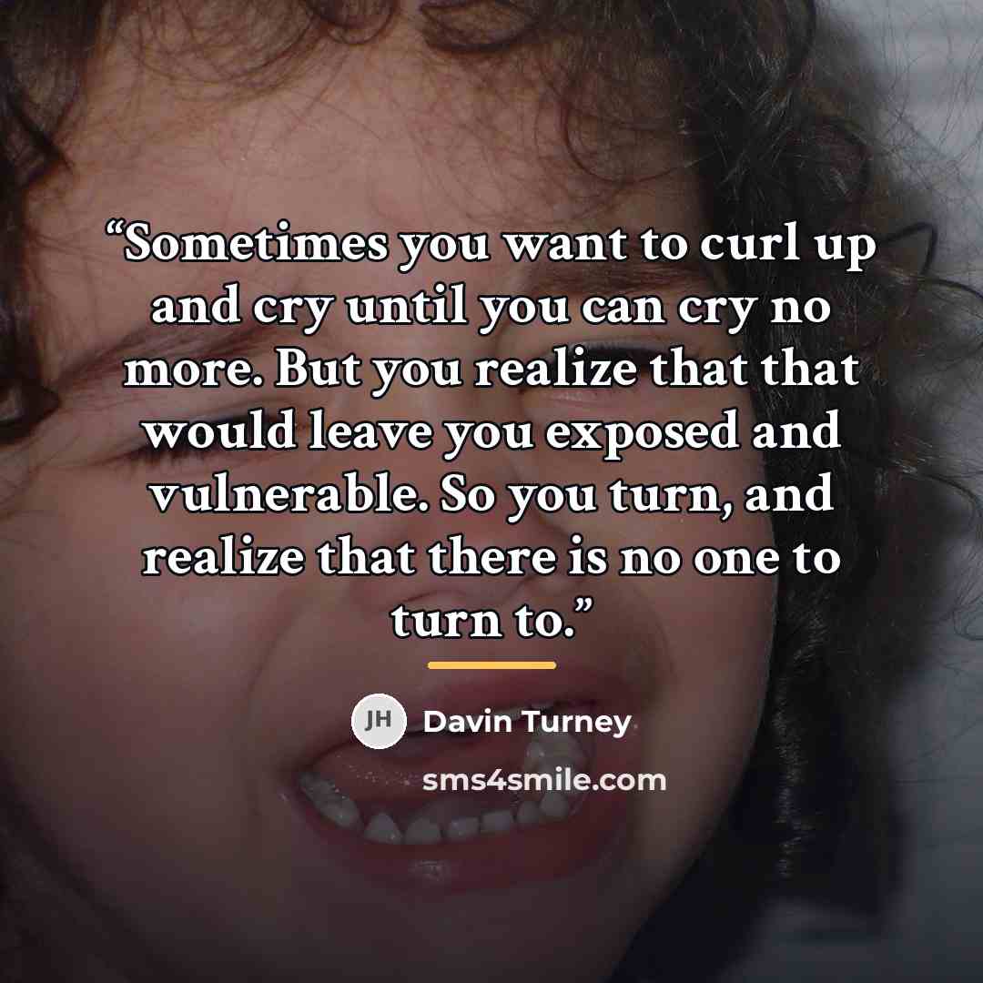 “Sometimes you want to curl up and cry until you can cry no more. But you realize that that would leave you exposed and vulnerable. So you turn, and realize that there is no one to turn to.” quote by Davin Turney