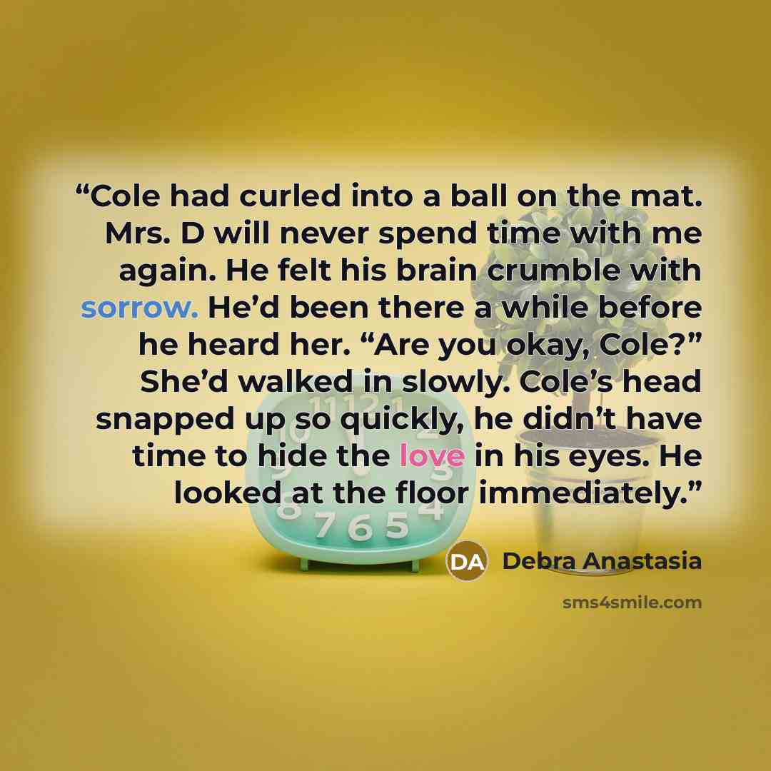 “Cole had curled into a ball on the mat. Mrs. D will never spend time with me again. He felt his brain crumble with sorrow. He’d been there a while before he heard her. “Are you okay, Cole?” She’d walked in slowly. Cole’s head snapped up so quickly, he didn’t have time to hide the love in his eyes…” quote by Debra Anastasia