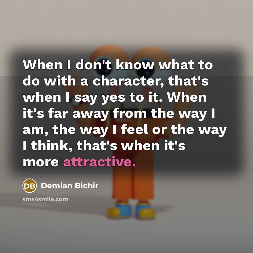 “When I don't know what to do with a character, that's when I say yes to it. When it's far away from the way I am, the way I feel or the way I think, that's when it's more attractive.” quote by Demian Bichir