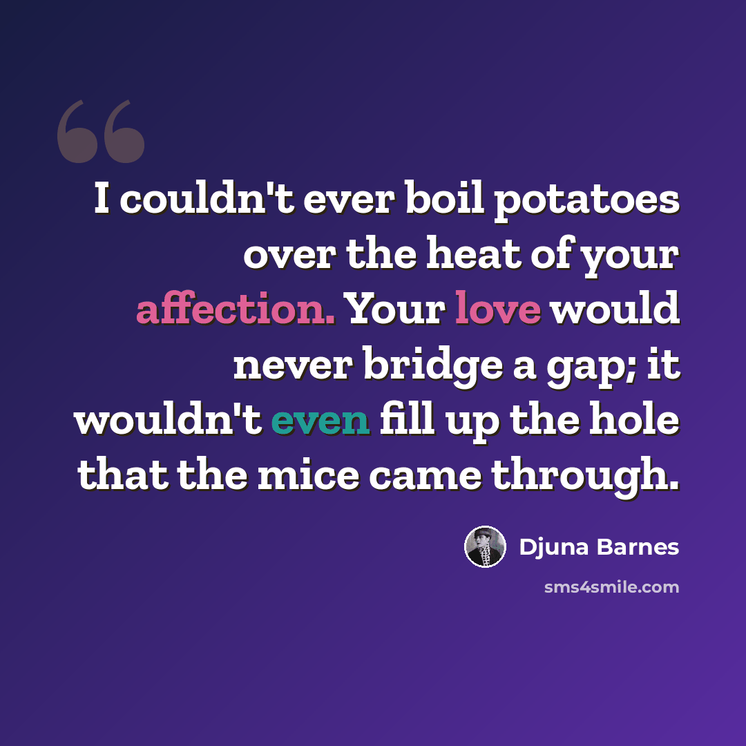 “I couldn't ever boil potatoes over the heat of your affection. Your love would never bridge a gap; it wouldn't even fill up the hole that the mice came through.” quote by Djuna Barnes