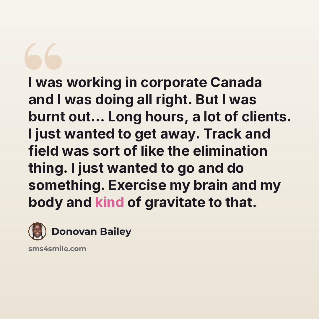 “I was working in corporate Canada and I was doing all right. But I was burnt out... Long hours, a lot of clients. I just wanted to get away. Track and field was sort of like the elimination thing. I just wanted to go and do something. Exercise my brain and my body and kind of gravitate to that.” quote by Donovan Bailey