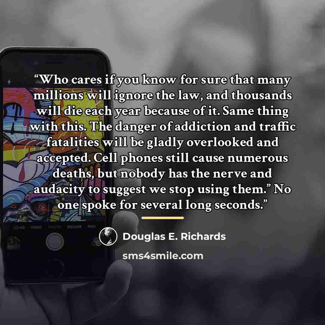 “Who cares if you know for sure that many millions will ignore the law, and thousands will die each year because of it. Same thing with this. The danger of addiction and traffic fatalities will be gladly overlooked and accepted. Cell phones still cause numerous deaths, but nobody has the nerve and…” quote by Douglas E. Richards