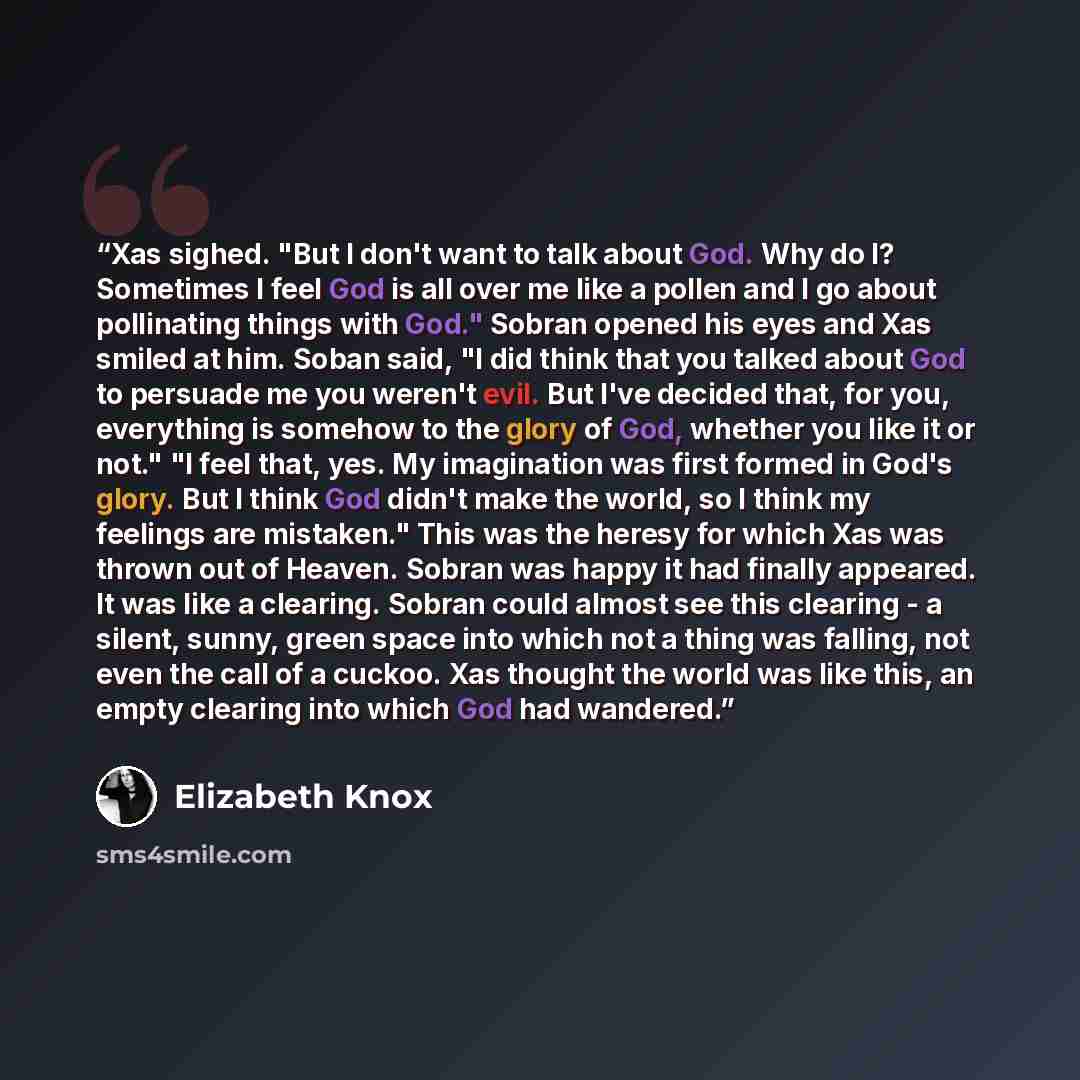 “Xas sighed. "But I don't want to talk about God. Why do I? Sometimes I feel God is all over me like a pollen and I go about pollinating things with God." Sobran opened his eyes and Xas smiled at him. Soban said, "I did think that you talked about God to persuade me you weren't evil. But I've…” quote by Elizabeth Knox