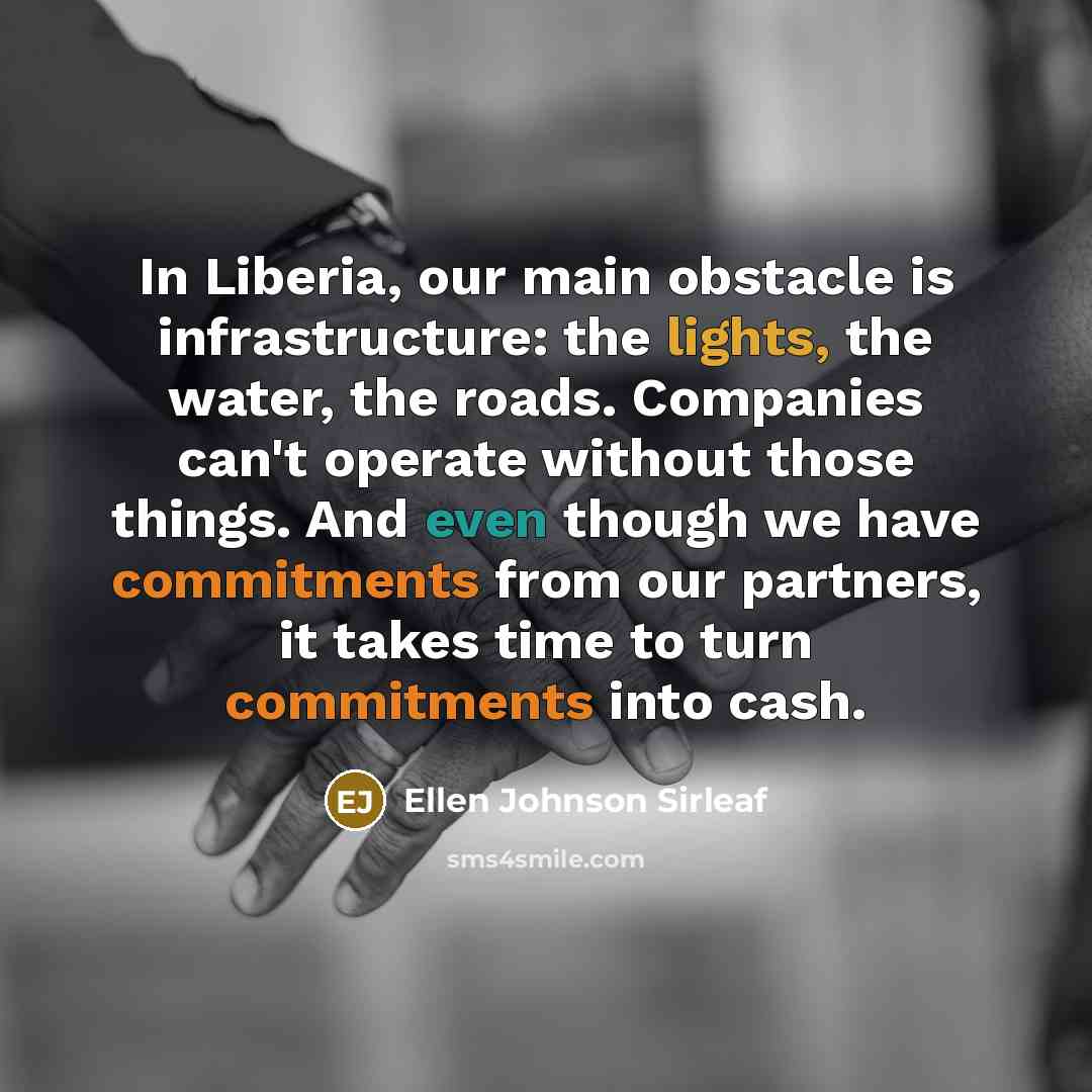 “In Liberia, our main obstacle is infrastructure: the lights, the water, the roads. Companies can't operate without those things. And even though we have commitments from our partners, it takes time to turn commitments into cash.” quote by Ellen Johnson Sirleaf
