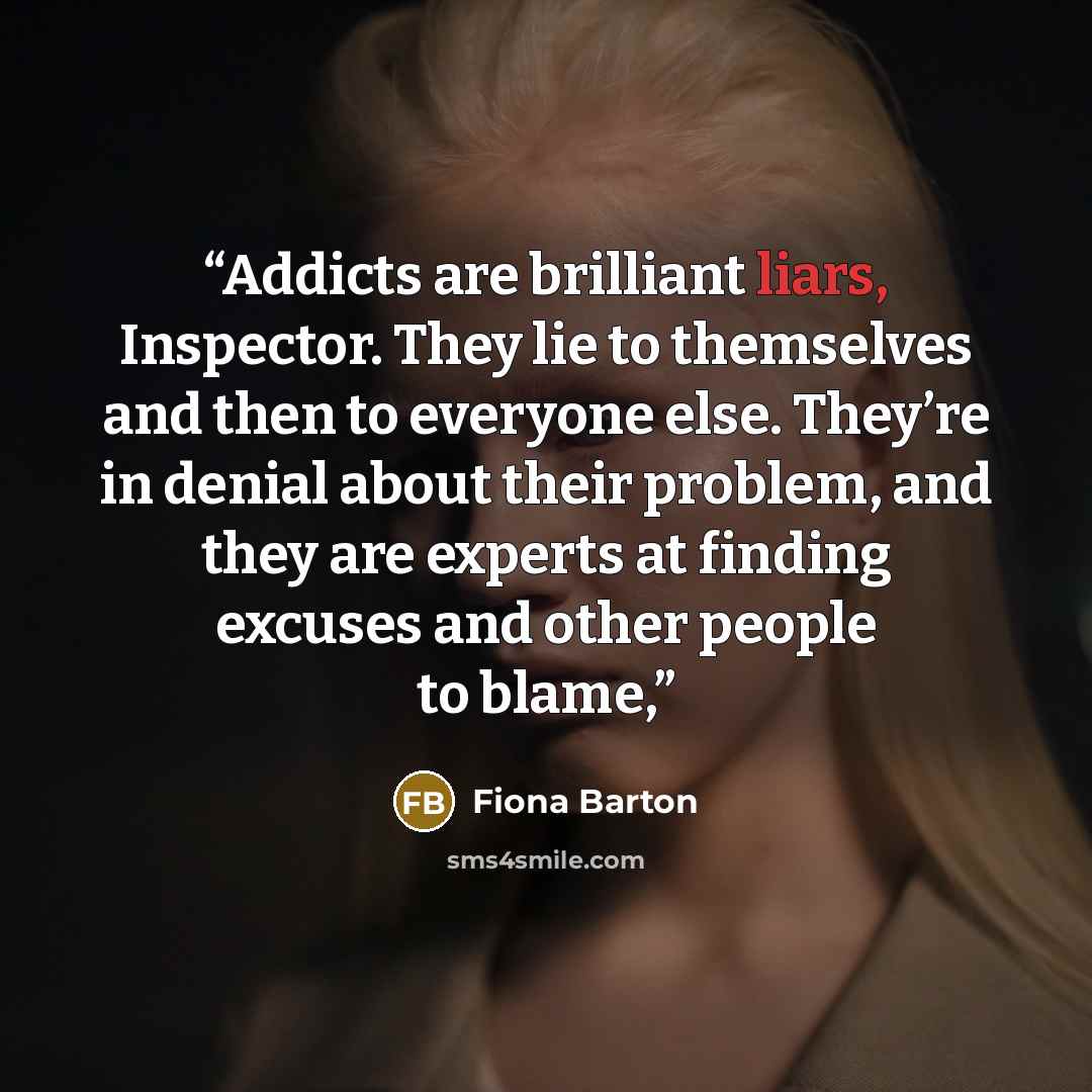 “Addicts are brilliant liars, Inspector. They lie to themselves and then to everyone else. They’re in denial about their problem, and they are experts at finding excuses and other people to blame,” quote by Fiona Barton