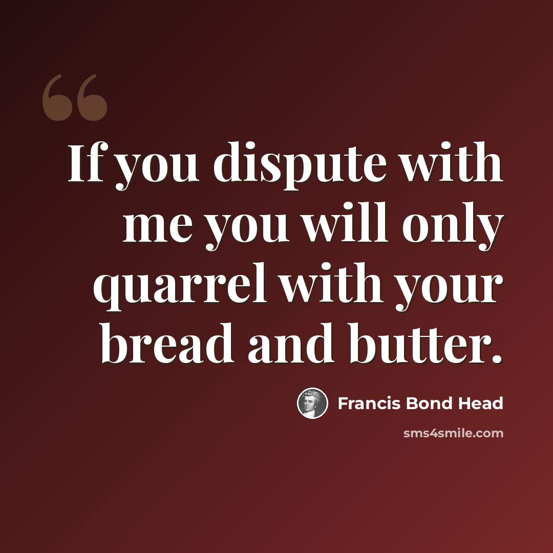 “If you dispute with me you will only quarrel with your bread and butter.” quote by Francis Bond Head