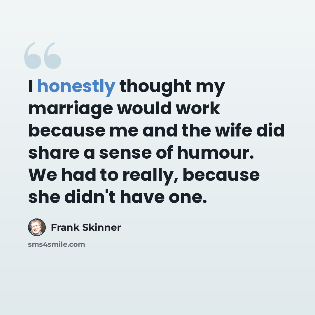 “I honestly thought my marriage would work because me and the wife did share a sense of humour. We had to really, because she didn't have one.” quote by Frank Skinner
