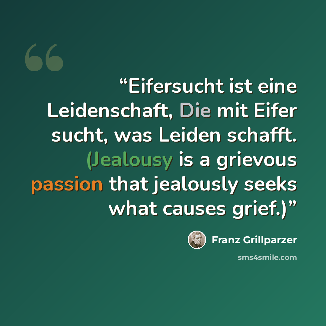 “Eifersucht ist eine Leidenschaft, Die mit Eifer sucht, was Leiden schafft. (Jealousy is a grievous passion that jealously seeks what causes grief.)” quote by Franz Grillparzer