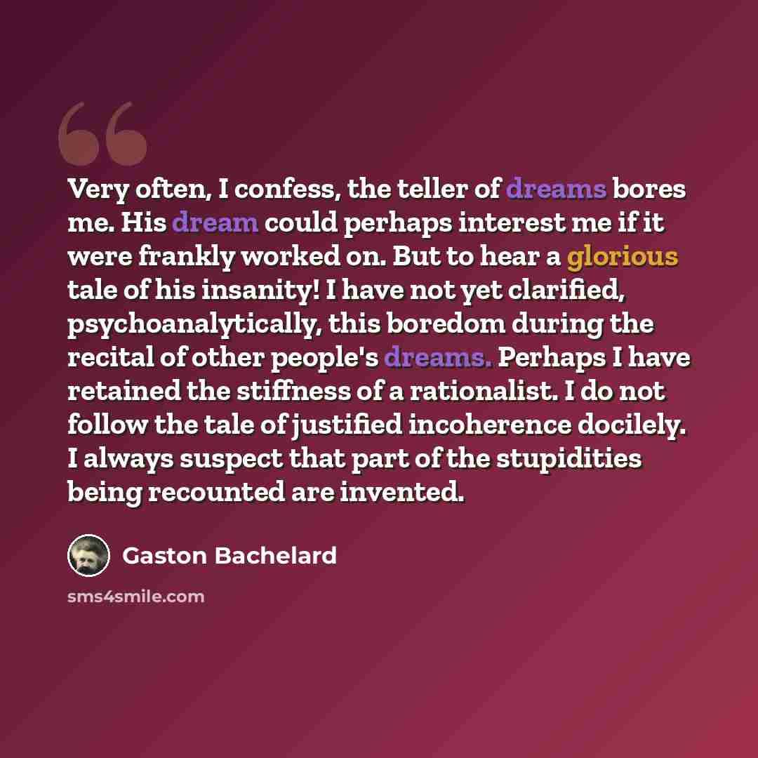 “Very often, I confess, the teller of dreams bores me. His dream could perhaps interest me if it were frankly worked on. But to hear a glorious tale of his insanity! I have not yet clarified, psychoanalytically, this boredom during the recital of other people's dreams. Perhaps I have retained the…” quote by Gaston Bachelard