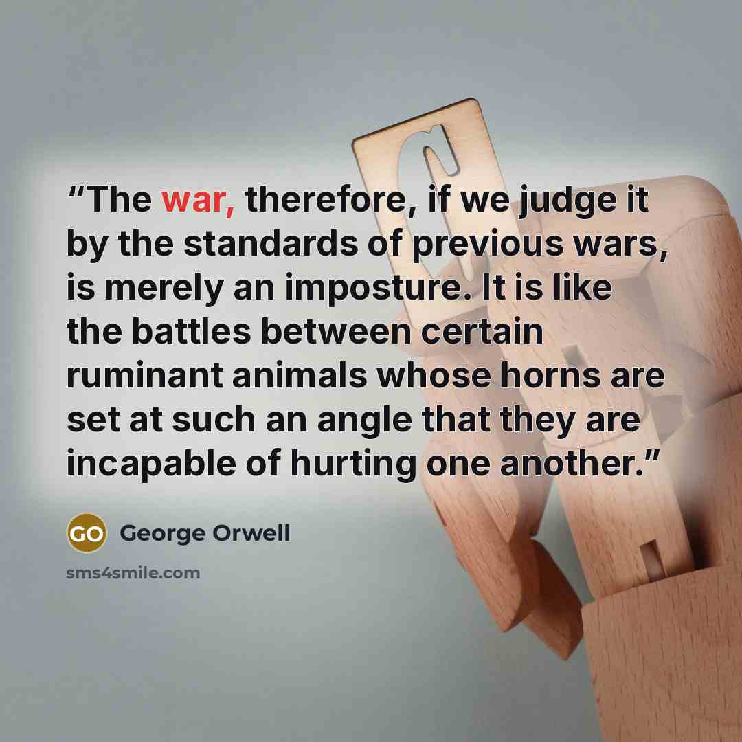 “The war, therefore, if we judge it by the standards of previous wars, is merely an imposture. It is like the battles between certain ruminant animals whose horns are set at such an angle that they are incapable of hurting one another.” quote by George Orwell