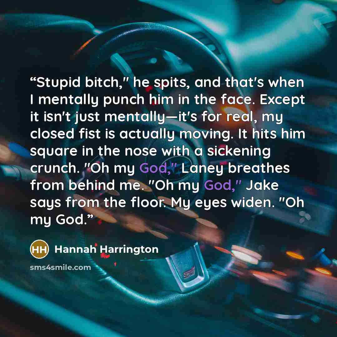 “Stupid bitch," he spits, and that's when I mentally punch him in the face. Except it isn't just mentally—it's for real, my closed fist is actually moving. It hits him square in the nose with a sickening crunch. "Oh my God," Laney breathes from behind me. "Oh my God," Jake says from the floor. My…” quote by Hannah Harrington