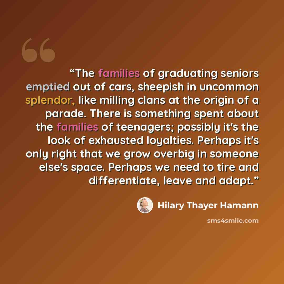 “The families of graduating seniors emptied out of cars, sheepish in uncommon splendor, like milling clans at the origin of a parade. There is something spent about the families of teenagers; possibly it's the look of exhausted loyalties. Perhaps it's only right that we grow overbig in someone…” quote by Hilary Thayer Hamann
