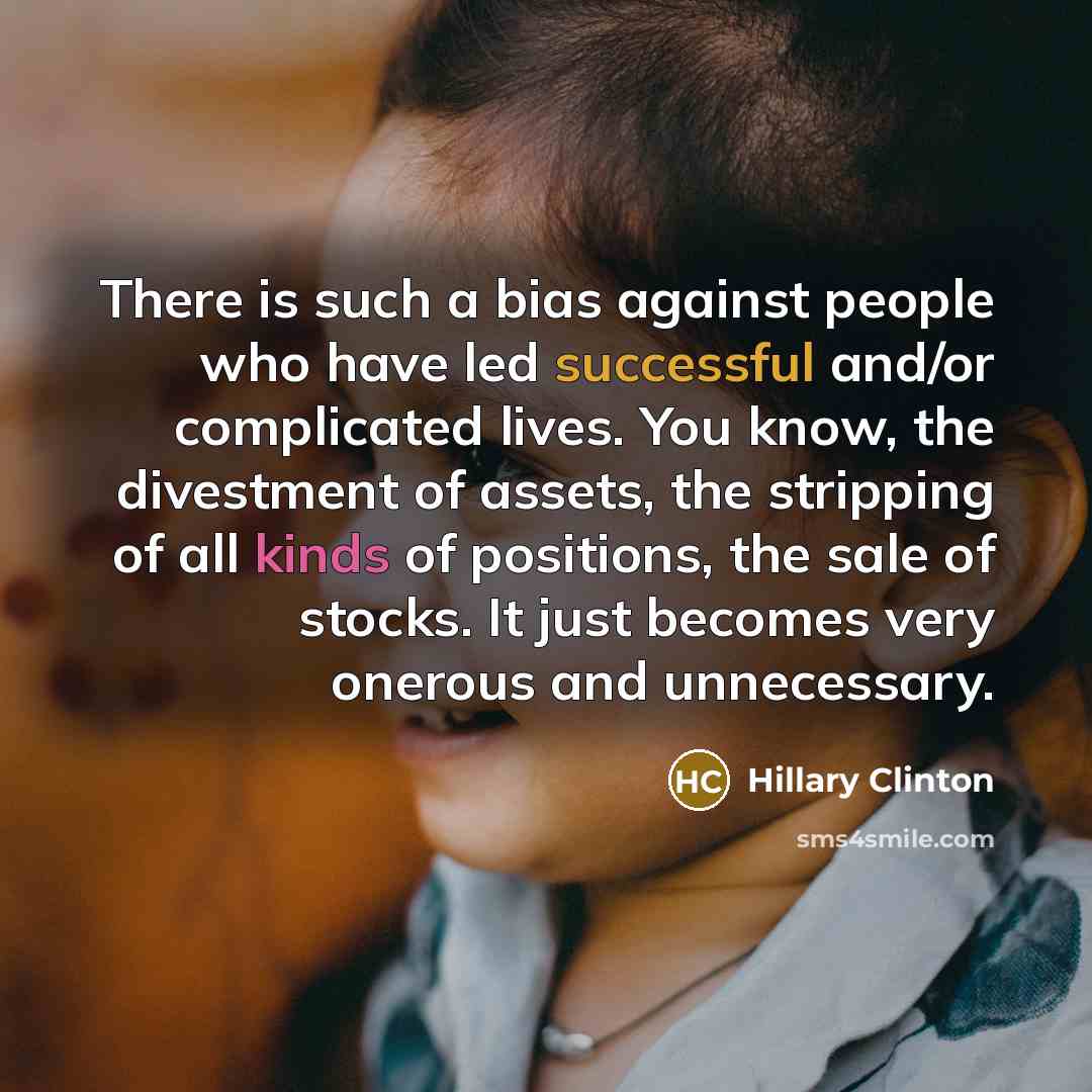 “There is such a bias against people who have led successful and/or complicated lives. You know, the divestment of assets, the stripping of all kinds of positions, the sale of stocks. It just becomes very onerous and unnecessary.” quote by Hillary Clinton