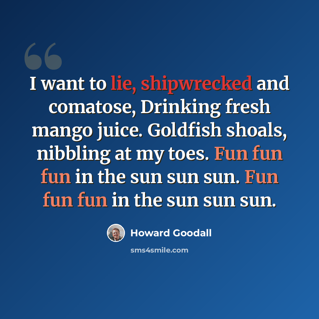 “I want to lie, shipwrecked and comatose, Drinking fresh mango juice. Goldfish shoals, nibbling at my toes. Fun fun fun in the sun sun sun. Fun fun fun in the sun sun sun.” quote by Howard Goodall