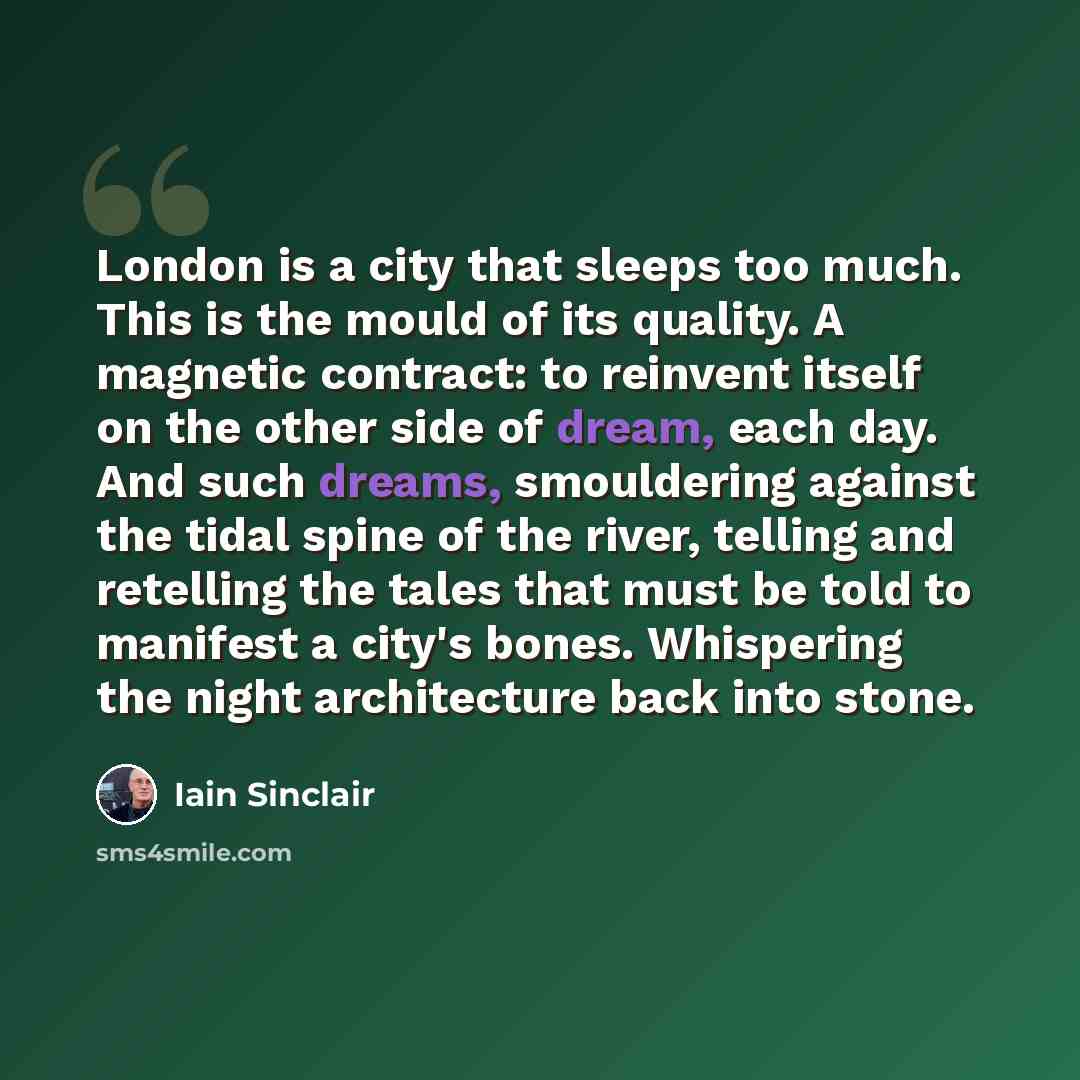 “London is a city that sleeps too much. This is the mould of its quality. A magnetic contract: to reinvent itself on the other side of dream, each day. And such dreams, smouldering against the tidal spine of the river, telling and retelling the tales that must be told to manifest a city's bones…” quote by Iain Sinclair