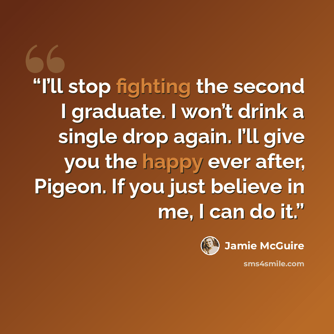“I’ll stop fighting the second I graduate. I won’t drink a single drop again. I’ll give you the happy ever after, Pigeon. If you just believe in me, I can do it.” quote by Jamie McGuire
