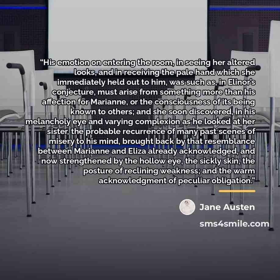 “His emotion on entering the room, in seeing her altered looks, and in receiving the pale hand which she immediately held out to him, was such as, in Elinor’s conjecture, must arise from something more than his affection for Marianne, or the consciousness of its being known to others; and she soon…” quote by Jane Austen