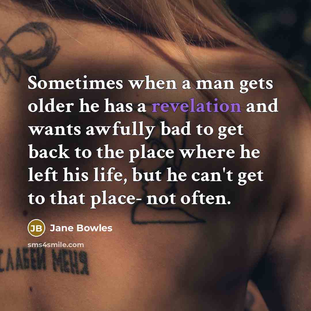 “Sometimes when a man gets older he has a revelation and wants awfully bad to get back to the place where he left his life, but he can't get to that place- not often.” quote by Jane Bowles