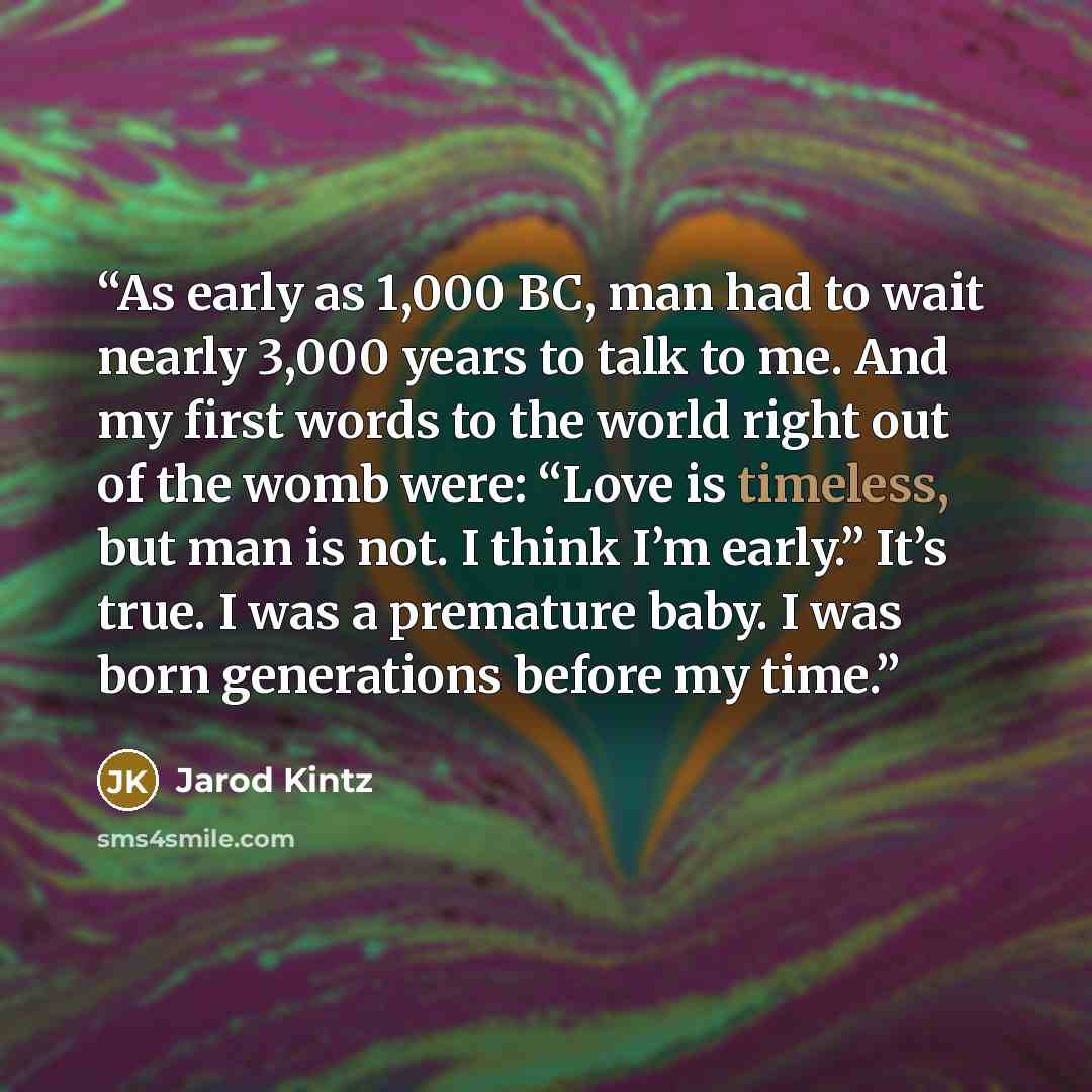 “As early as 1,000 BC, man had to wait nearly 3,000 years to talk to me. And my first words to the world right out of the womb were: “Love is timeless, but man is not. I think I’m early.” It’s true. I was a premature baby. I was born generations before my time.” quote by Jarod Kintz