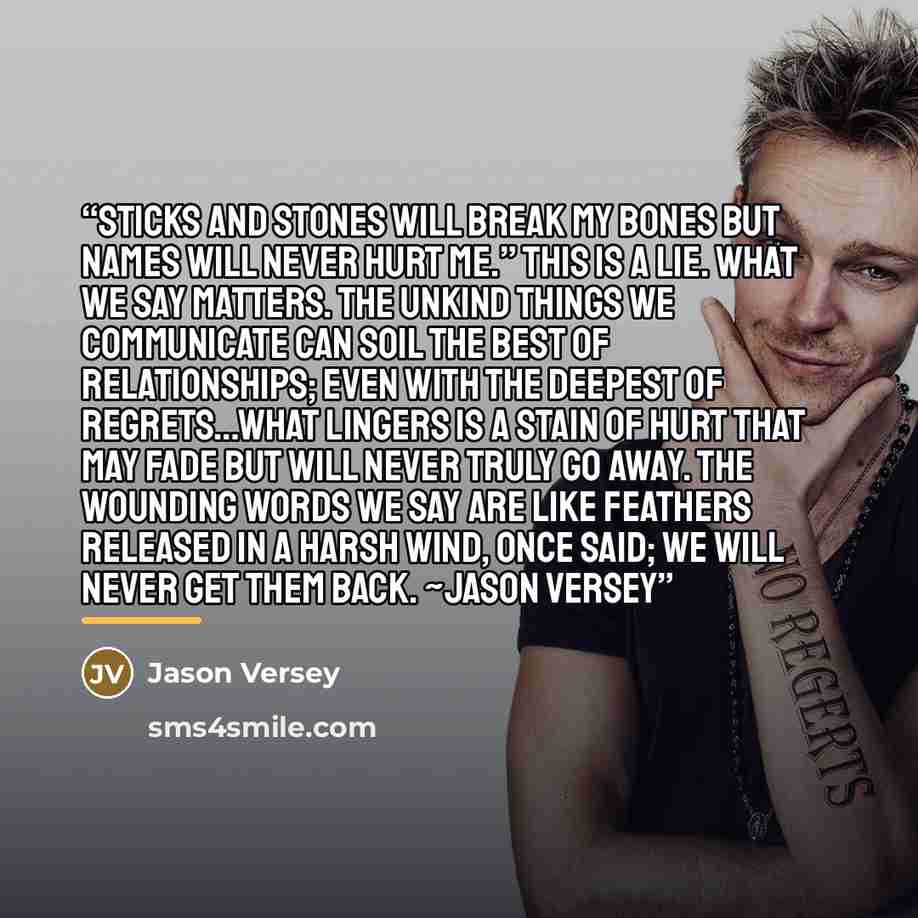 “Sticks and stones will break my bones but names will never hurt me.” This is a lie. What we say matters. The unkind things we communicate can soil the best of relationships; even with the deepest of regrets…what lingers is a stain of hurt that may fade but will never truly go away. The wounding…” quote by Jason Versey