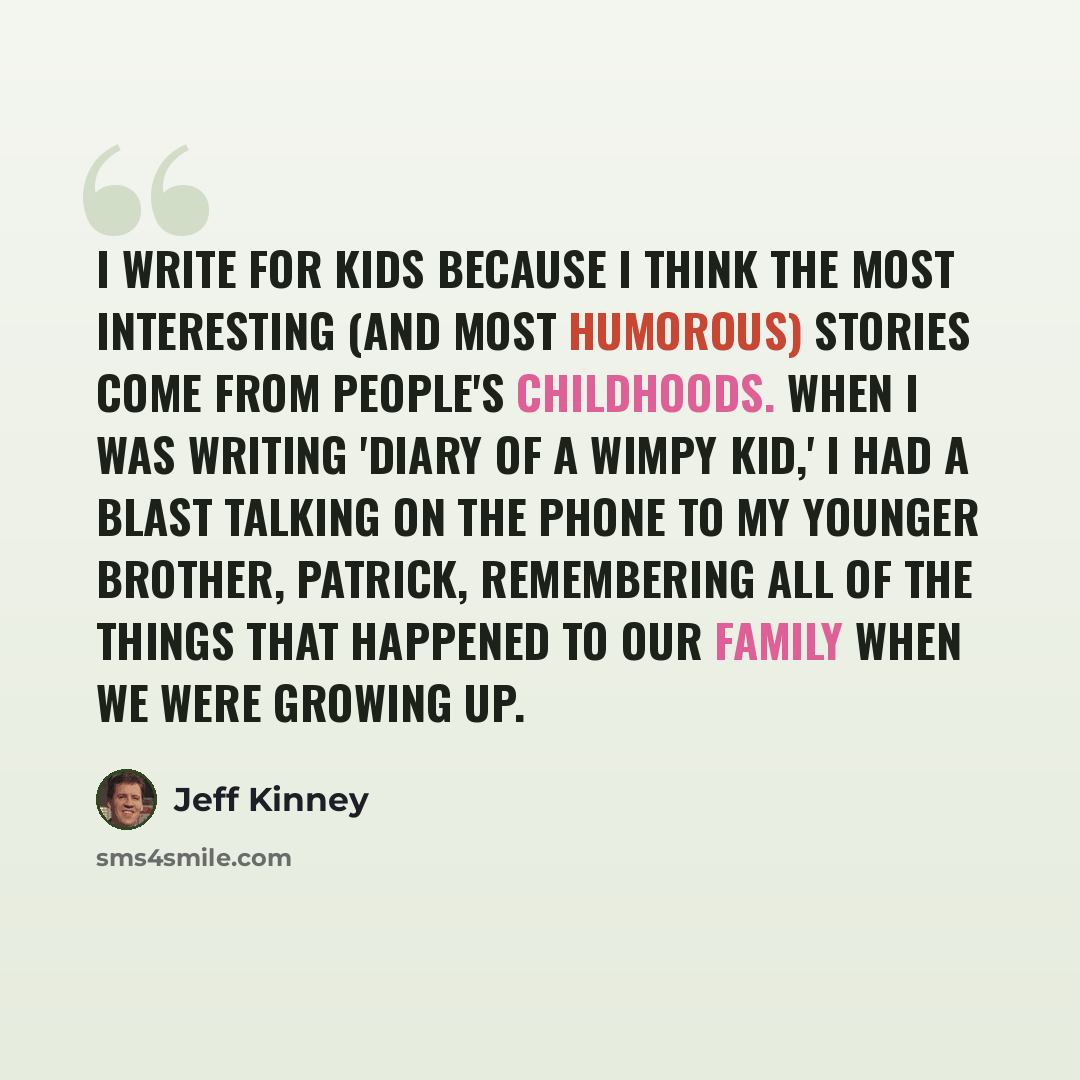 “I write for kids because I think the most interesting (and most humorous) stories come from people's childhoods. When I was writing 'Diary of a Wimpy Kid,' I had a blast talking on the phone to my younger brother, Patrick, remembering all of the things that happened to our family when we were…” quote by Jeff Kinney
