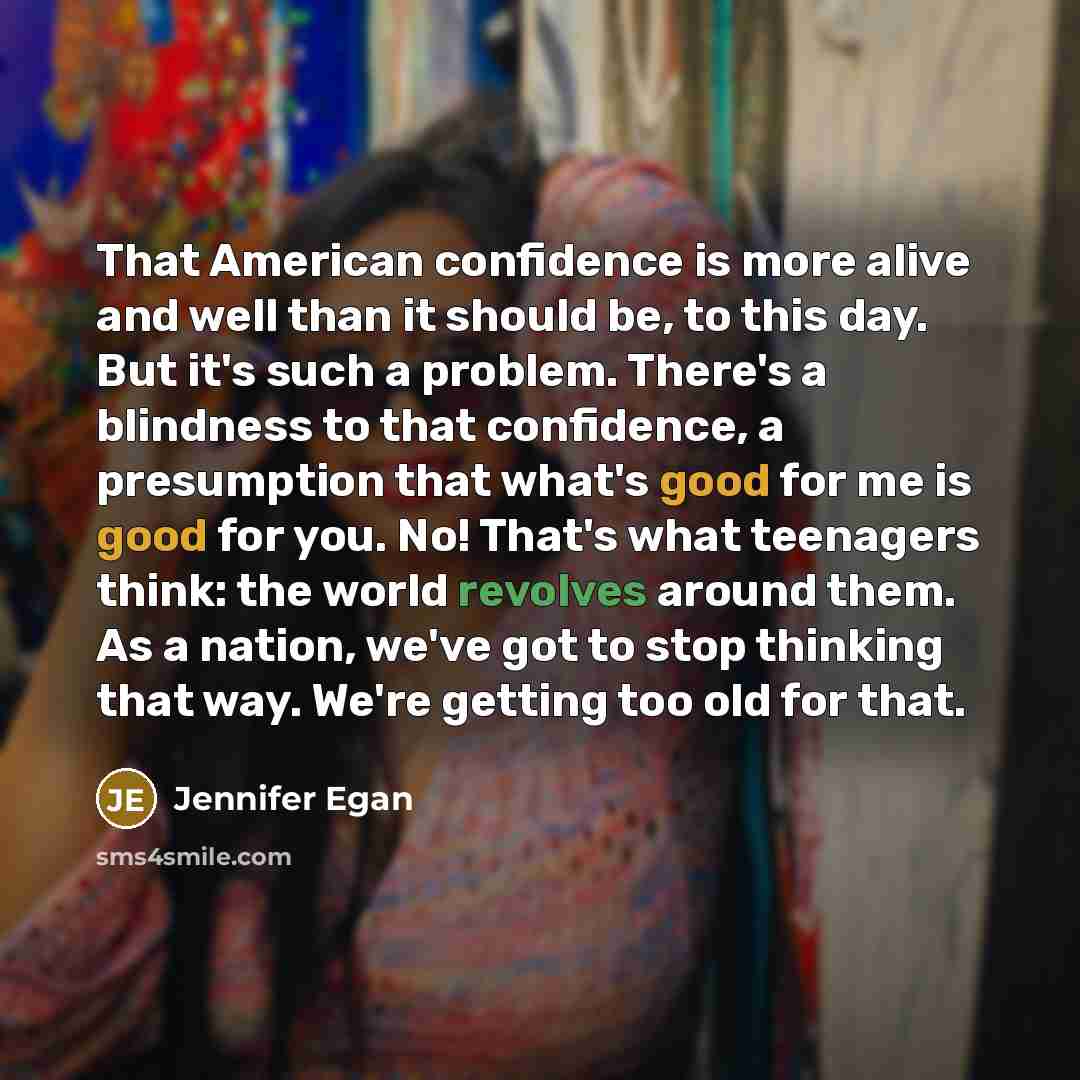 “That American confidence is more alive and well than it should be, to this day. But it's such a problem. There's a blindness to that confidence, a presumption that what's good for me is good for you. No! That's what teenagers think: the world revolves around them. As a nation, we've got to stop…” quote by Jennifer Egan