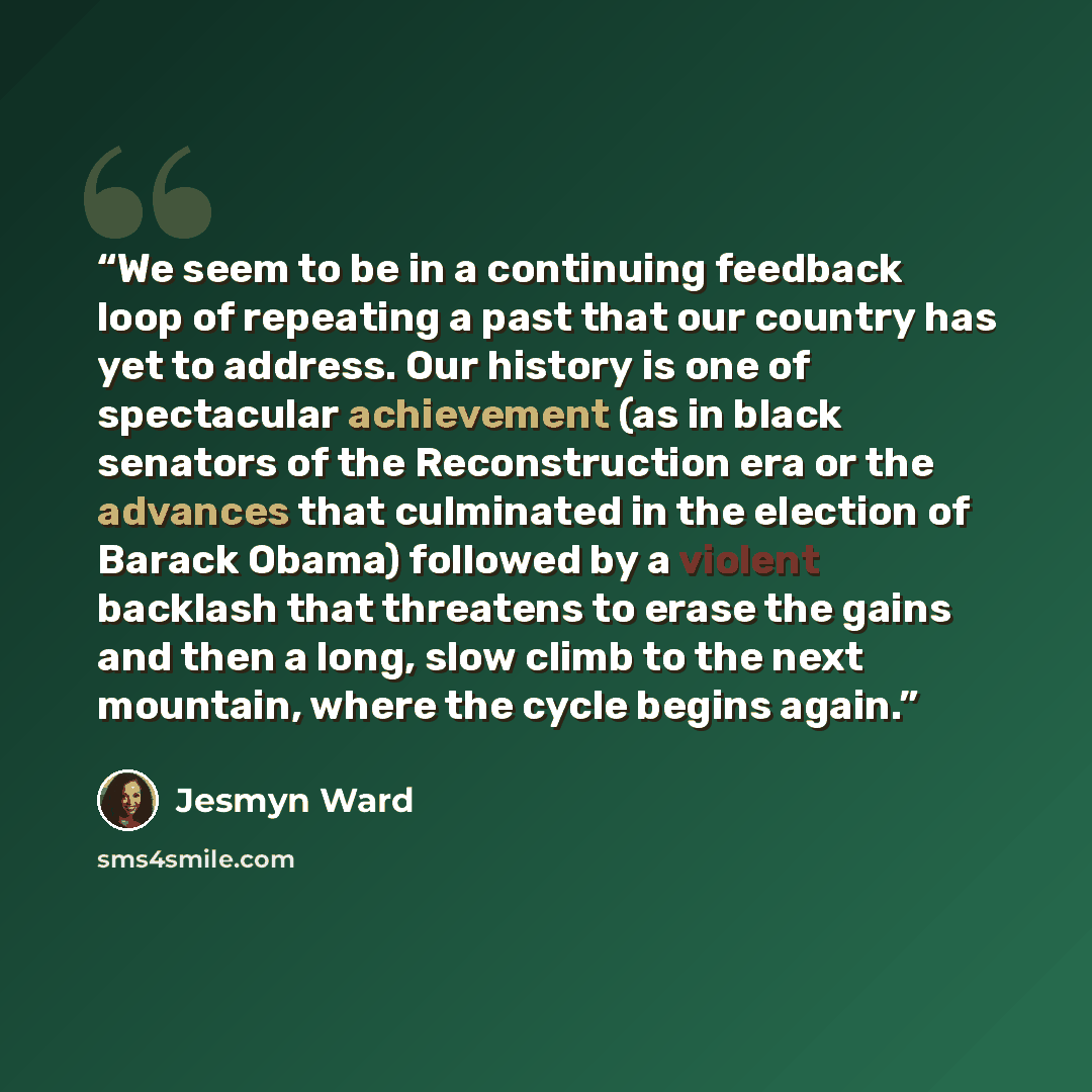 “We seem to be in a continuing feedback loop of repeating a past that our country has yet to address. Our history is one of spectacular achievement (as in black senators of the Reconstruction era or the advances that culminated in the election of Barack Obama) followed by a violent backlash that…” quote by Jesmyn Ward