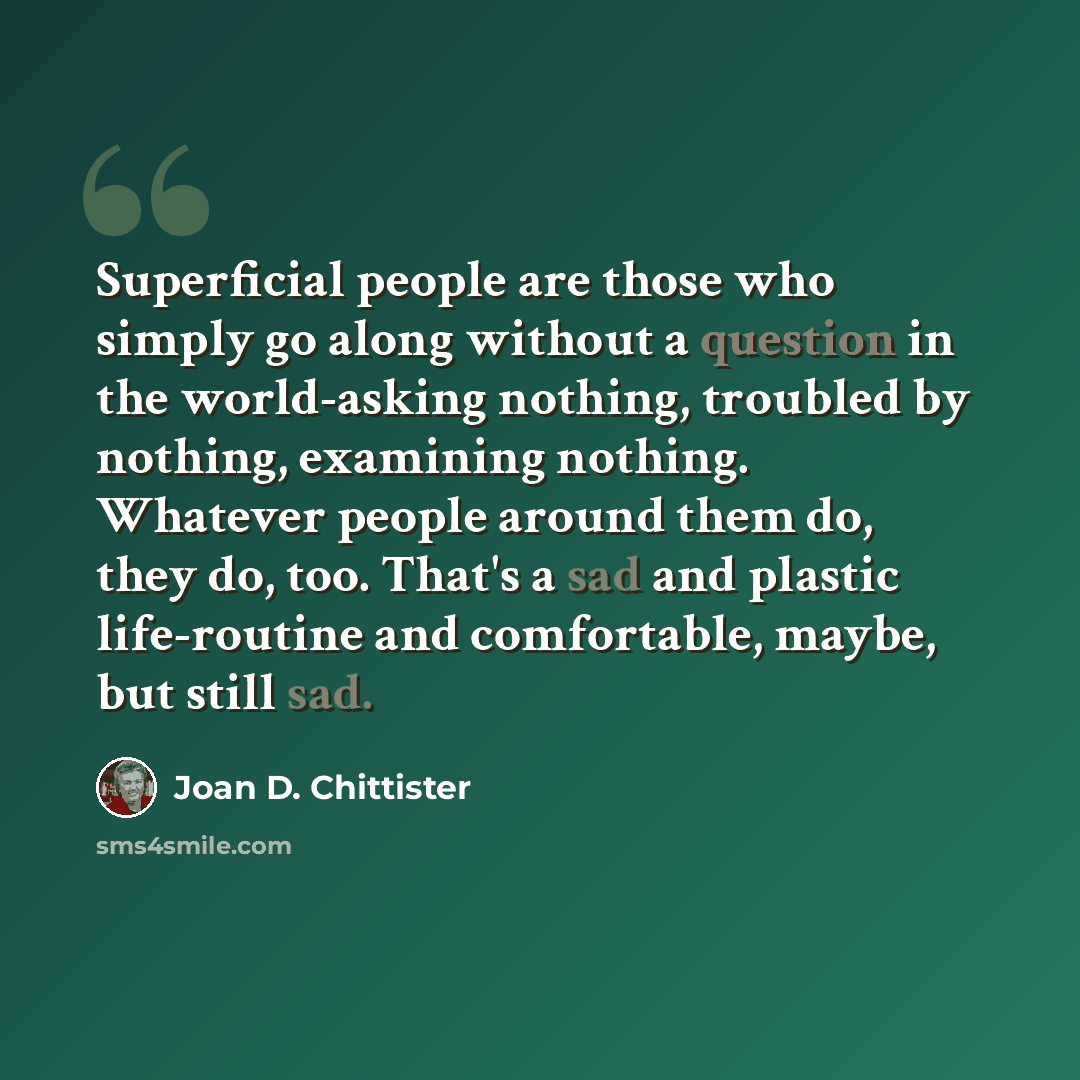 “Superficial people are those who simply go along without a question in the world-asking nothing, troubled by nothing, examining nothing. Whatever people around them do, they do, too. That's a sad and plastic life-routine and comfortable, maybe, but still sad.” quote by Joan D. Chittister