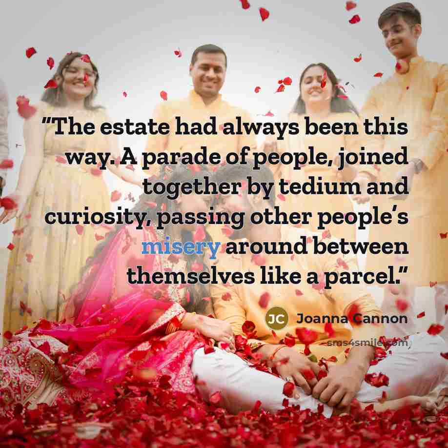 “The estate had always been this way. A parade of people, joined together by tedium and curiosity, passing other people’s misery around between themselves like a parcel.” quote by Joanna Cannon