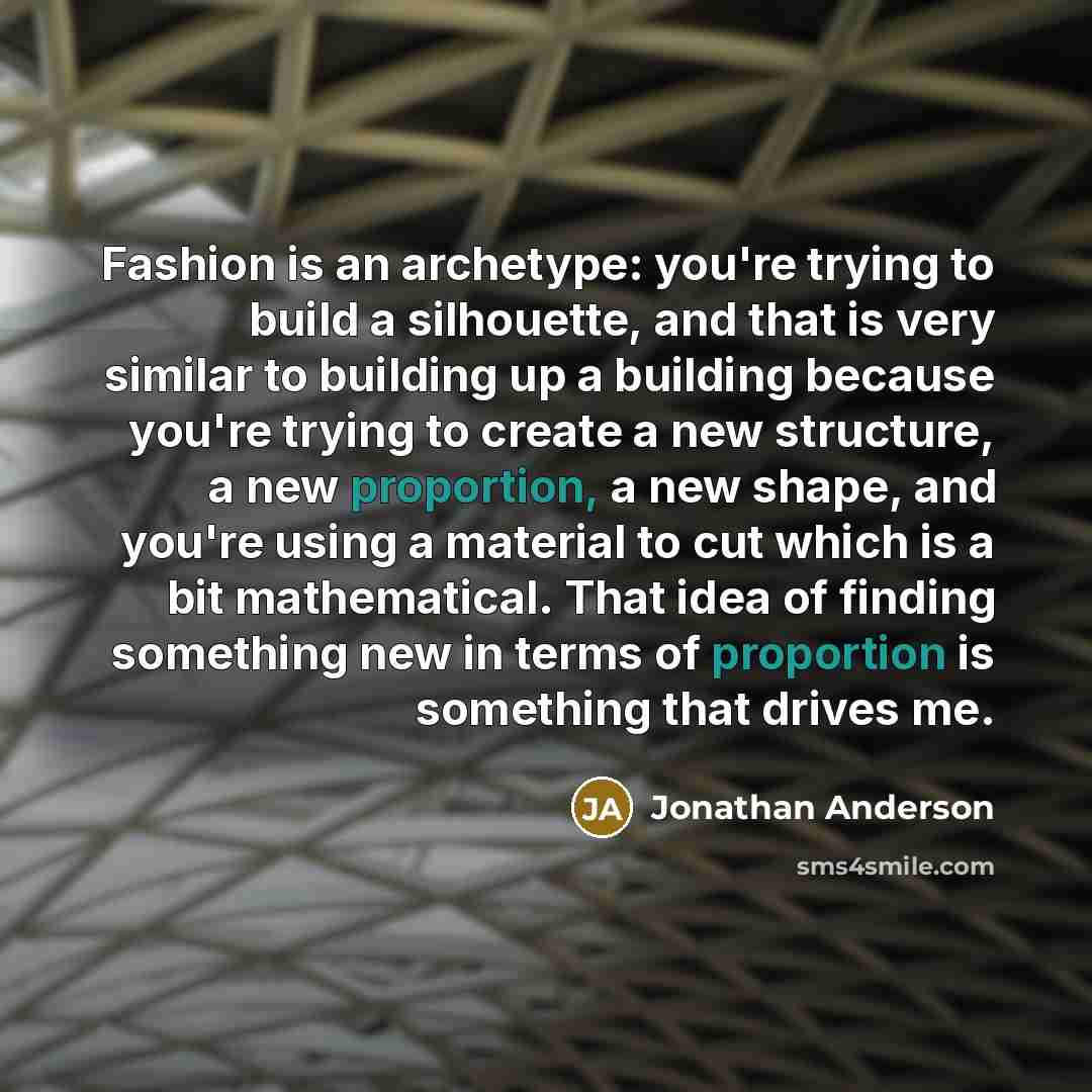 “Fashion is an archetype: you're trying to build a silhouette, and that is very similar to building up a building because you're trying to create a new structure, a new proportion, a new shape, and you're using a material to cut which is a bit mathematical. That idea of finding something new in…” quote by Jonathan Anderson
