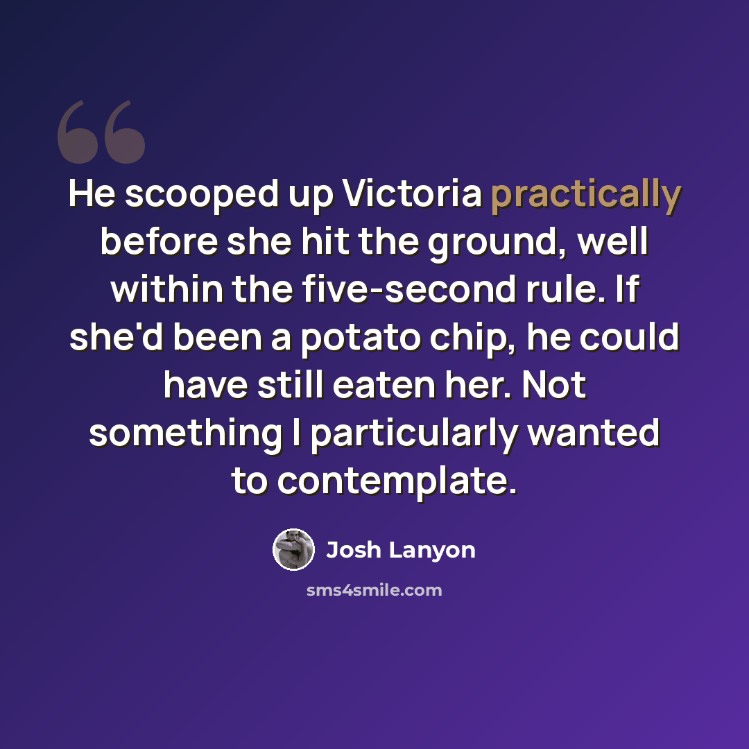 “He scooped up Victoria practically before she hit the ground, well within the five-second rule. If she'd been a potato chip, he could have still eaten her. Not something I particularly wanted to contemplate.” quote by Josh Lanyon