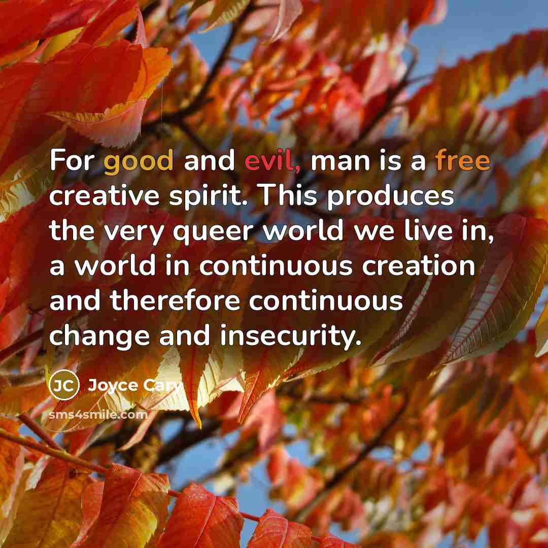 “For good and evil, man is a free creative spirit. This produces the very queer world we live in, a world in continuous creation and therefore continuous change and insecurity.” quote by Joyce Cary