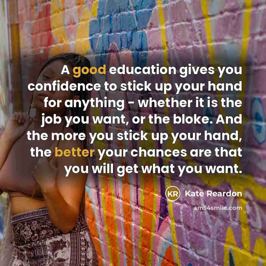 “A good education gives you confidence to stick up your hand for anything - whether it is the job you want, or the bloke. And the more you stick up your hand, the better your chances are that you will get what you want.” quote by Kate Reardon