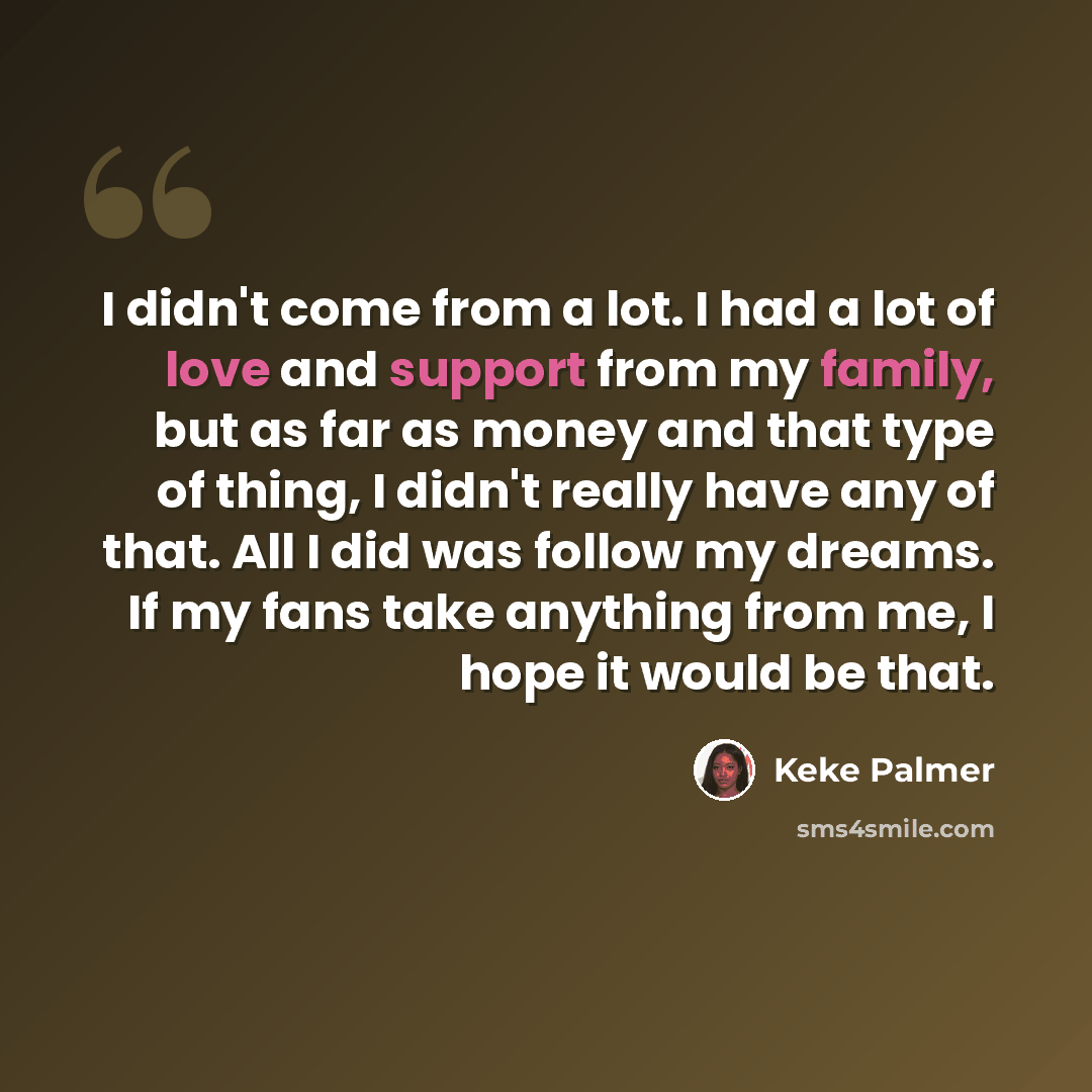 “I didn't come from a lot. I had a lot of love and support from my family, but as far as money and that type of thing, I didn't really have any of that. All I did was follow my dreams. If my fans take anything from me, I hope it would be that.” quote by Keke Palmer